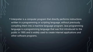 • Interpreter is a computer program that directly performs instructions
written in a programming or scripting language, without previously
compiling them into a machine language program. Java programming
language is a programming language that was first introduced to the
public in 1995 and is widely used to create internet applications and
other software programs.
 