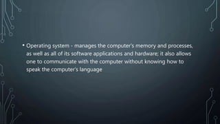 • Operating system - manages the computer's memory and processes,
as well as all of its software applications and hardware; it also allows
one to communicate with the computer without knowing how to
speak the computer's language
 