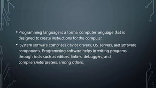 • Programming language is a formal computer language that is
designed to create instructions for the computer.
• System software comprises device drivers, OS, servers, and software
components. Programming software helps in writing programs
through tools such as editors, linkers, debuggers, and
compilers/interpreters, among others.
 
