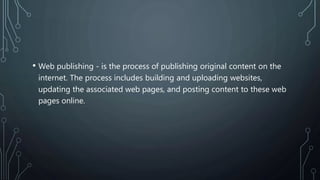 • Web publishing - is the process of publishing original content on the
internet. The process includes building and uploading websites,
updating the associated web pages, and posting content to these web
pages online.
 