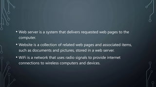 • Web server is a system that delivers requested web pages to the
computer.
• Website is a collection of related web pages and associated items,
such as documents and pictures, stored in a web server.
• WiFi is a network that uses radio signals to provide internet
connections to wireless computers and devices.
 