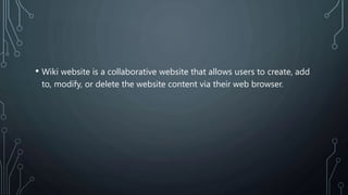 • Wiki website is a collaborative website that allows users to create, add
to, modify, or delete the website content via their web browser.
 