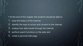 • At the end of this chapter, the students should be able to:
1. trace the history of the internet;
2. identify the ways to access and connect to the internet,
3. analyze how data travels through the internet,
4. perform search functions on the web; and
5. create a personal web page.
 