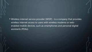 • Wireless internet service provider (WISP) - is a company that provides
wireless internet access to users with wireless modems or web-
enabled mobile devices, such as smartphones and personal digital
assistants (PDAs).
 