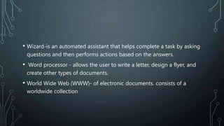 • Wizard-is an automated assistant that helps complete a task by asking
questions and then performs actions based on the answers.
• Word processor - allows the user to write a letter, design a flyer, and
create other types of documents.
• World Wide Web (WWW)- of electronic documents. consists of a
worldwide collection
 