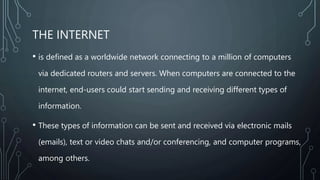 THE INTERNET
• is defined as a worldwide network connecting to a million of computers
via dedicated routers and servers. When computers are connected to the
internet, end-users could start sending and receiving different types of
information.
• These types of information can be sent and received via electronic mails
(emails), text or video chats and/or conferencing, and computer programs,
among others.
 