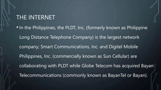 THE INTERNET
• In the Philippines, the PLDT, Inc. (formerly known as Philippine
Long Distance Telephone Company) is the largest network
company; Smart Communications, Inc. and Digitel Mobile
Philippines, Inc. (commercially known as Sun Cellular) are
collaborating with PLDT while Globe Telecom has acquired Bayan
Telecommunications (commonly known as BayanTel or Bayan).
 