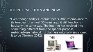 THE INTERNET: THEN AND NOW
•Even though today's internet bears little resemblance to
its forebear of almost 50 years ago, it still functions in
basically the same way. The internet has evolved into
something different from the special-purpose,
restricted-use network its planners originally envisioned
it to be (Norton, 2012).
 