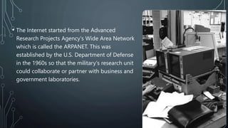 • The Internet started from the Advanced
Research Projects Agency's Wide Area Network
which is called the ARPANET. This was
established by the U.S. Department of Defense
in the 1960s so that the military's research unit
could collaborate or partner with business and
government laboratories.
 