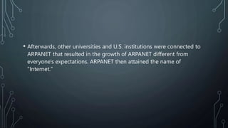 • Afterwards, other universities and U.S. institutions were connected to
ARPANET that resulted in the growth of ARPANET different from
everyone's expectations. ARPANET then attained the name of
"Internet."
 