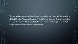 • The first workable prototype of the Internet came in the late 1960s with the creation of
ARPANET, or the Advanced Research Projects Agency Network. Originally funded by
the U.S. Department of Defense, ARPANET used packet switching to allow multiple
computers to communicate on a single network.
 