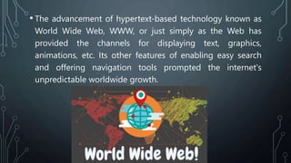 • The advancement of hypertext-based technology known as
World Wide Web, WWW, or just simply as the Web has
provided the channels for displaying text, graphics,
animations, etc. Its other features of enabling easy search
and offering navigation tools prompted the internet's
unpredictable worldwide growth.
 