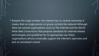 • Despite this huge number, the internet has no central ownership It
means that no single person or group controls the network Although
there are several organizations (such as The Internet and the World
Wide Web Consortium) that propose standards for internet-related
technologies and guidelines for its appropriate use, these
organizations almost universally support the internet's openness and
lack of centralized control.
 