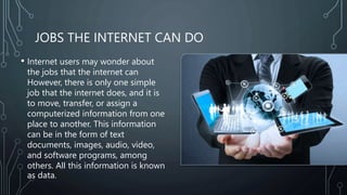 JOBS THE INTERNET CAN DO
• Internet users may wonder about
the jobs that the internet can
However, there is only one simple
job that the internet does, and it is
to move, transfer, or assign a
computerized information from one
place to another. This information
can be in the form of text
documents, images, audio, video,
and software programs, among
others. All this information is known
as data.
 