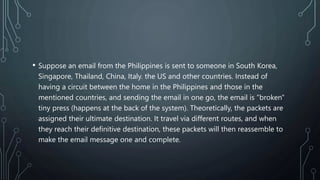 • Suppose an email from the Philippines is sent to someone in South Korea,
Singapore, Thailand, China, Italy. the US and other countries. Instead of
having a circuit between the home in the Philippines and those in the
mentioned countries, and sending the email in one go, the email is "broken"
tiny press (happens at the back of the system). Theoretically, the packets are
assigned their ultimate destination. It travel via different routes, and when
they reach their definitive destination, these packets will then reassemble to
make the email message one and complete.
 