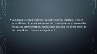 • Compared to circuit switching, packet switching, therefore, is much
more efficient. A permanent connection is not necessary between the
two places communicating, which avoids blocking the entire chunk of
the network each time a message is sent.
 