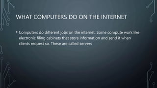 WHAT COMPUTERS DO ON THE INTERNET
• Computers do different jobs on the internet. Some compute work like
electronic filing cabinets that store information and send it when
clients request so. These are called servers
 