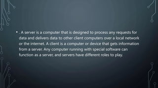 • . A server is a computer that is designed to process any requests for
data and delivers data to other client computers over a local network
or the internet. A client is a computer or device that gets information
from a server. Any computer running with special software can
function as a server, and servers have different roles to play.
 