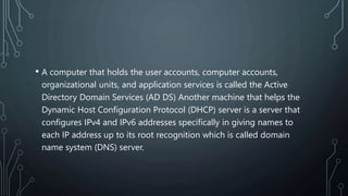 • A computer that holds the user accounts, computer accounts,
organizational units, and application services is called the Active
Directory Domain Services (AD DS) Another machine that helps the
Dynamic Host Configuration Protocol (DHCP) server is a server that
configures IPv4 and IPv6 addresses specifically in giving names to
each IP address up to its root recognition which is called domain
name system (DNS) server.
 