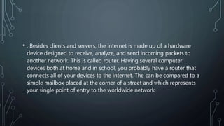 • . Besides clients and servers, the internet is made up of a hardware
device designed to receive, analyze, and send incoming packets to
another network. This is called router. Having several computer
devices both at home and in school, you probably have a router that
connects all of your devices to the internet. The can be compared to a
simple mailbox placed at the corner of a street and which represents
your single point of entry to the worldwide network
 