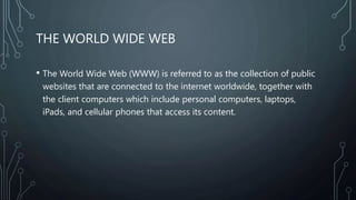 THE WORLD WIDE WEB
• The World Wide Web (WWW) is referred to as the collection of public
websites that are connected to the internet worldwide, together with
the client computers which include personal computers, laptops,
iPads, and cellular phones that access its content.
 