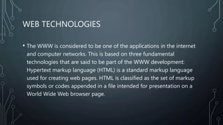 WEB TECHNOLOGIES
• The WWW is considered to be one of the applications in the internet
and computer networks. This is based on three fundamental
technologies that are said to be part of the WWW development:
Hypertext markup language (HTML) is a standard markup language
used for creating web pages. HTML is classified as the set of markup
symbols or codes appended in a file intended for presentation on a
World Wide Web browser page.
 