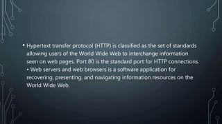 • Hypertext transfer protocol (HTTP) is classified as the set of standards
allowing users of the World Wide Web to interchange information
seen on web pages. Port 80 is the standard port for HTTP connections.
• Web servers and web browsers is a software application for
recovering, presenting, and navigating information resources on the
World Wide Web.
 