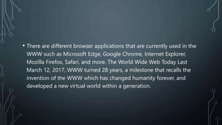 • There are different browser applications that are currently used in the
WWW such as Microsoft Edge, Google Chrome, Internet Explorer,
Mozilla Firefox, Safari, and more. The World Wide Web Today Last
March 12, 2017, WWW turned 28 years, a milestone that recalls the
invention of the WWW which has changed humanity forever, and
developed a new virtual world within a generation.
 
