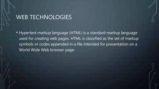 WEB TECHNOLOGIES
• Hypertext markup language (HTML) is a standard markup language
used for creating web pages. HTML is classified as the set of markup
symbols or codes appended in a file intended for presentation on a
World Wide Web browser page.
 