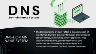 DNS-DOMAIN
NAME SYSTEM
• The Domain Name System (DNS) is the phonebook of
the Internet. Humans access information online through
domain names, like nytimes.com or espn.com. Web
browsers interact through Internet Protocol (IP)
addresses. DNS translates domain names to IP
addresses so browsers can load Internet resources.
 