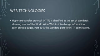 WEB TECHNOLOGIES
• Hypertext transfer protocol (HTTP) is classified as the set of standards
allowing users of the World Wide Web to interchange information
seen on web pages. Port 80 is the standard port for HTTP connections.
 