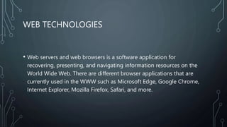 WEB TECHNOLOGIES
• Web servers and web browsers is a software application for
recovering, presenting, and navigating information resources on the
World Wide Web. There are different browser applications that are
currently used in the WWW such as Microsoft Edge, Google Chrome,
Internet Explorer, Mozilla Firefox, Safari, and more.
 