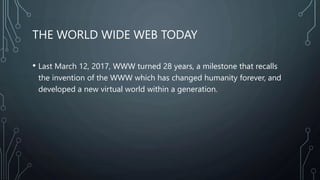 THE WORLD WIDE WEB TODAY
• Last March 12, 2017, WWW turned 28 years, a milestone that recalls
the invention of the WWW which has changed humanity forever, and
developed a new virtual world within a generation.
 