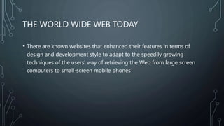 THE WORLD WIDE WEB TODAY
• There are known websites that enhanced their features in terms of
design and development style to adapt to the speedily growing
techniques of the users' way of retrieving the Web from large screen
computers to small-screen mobile phones
 