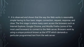 • . It is observed and shown that the way the Web works is reasonably
simple having its four basic stages: connection, request, response, and
close. The first stage is where many users access the browsers such as
Internet Explorer, Google Chrome, and Mozilla Firefox (some of the
most used browsers) to connect to the Web server, Browsers work by
using a unique protocol known as the HTTP which demands a
particular programmed text from the web server.
 