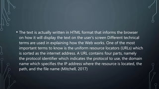 • The text is actually written in HTML format that informs the browser
on how it will display the text on the user's screen Different technical
terms are used in explaining how the Web works. One of the most
important terms to know is the uniform resource locators (URLs) which
is sorted as the internet address. A URL contains four parts, namely
the protocol identifier which indicates the protocol to use, the domain
name which specifies the IP address where the resource is located, the
path, and the file name (Mitchell, 2017)
 