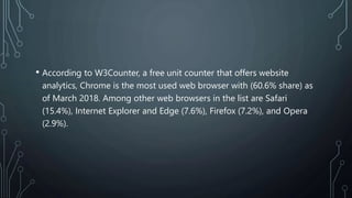 • According to W3Counter, a free unit counter that offers website
analytics, Chrome is the most used web browser with (60.6% share) as
of March 2018. Among other web browsers in the list are Safari
(15.4%), Internet Explorer and Edge (7.6%), Firefox (7.2%), and Opera
(2.9%).
 