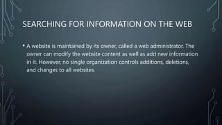 SEARCHING FOR INFORMATION ON THE WEB
• A website is maintained by its owner, called a web administrator. The
owner can modify the website content as well as add new information
in it. However, no single organization controls additions, deletions,
and changes to all websites.
 
