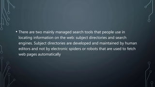 • There are two mainly managed search tools that people use in
locating information on the web: subject directories and search
engines. Subject directories are developed and maintained by human
editors and not by electronic spiders or robots that are used to fetch
web pages automatically
 