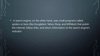 • . A search engine, on the other hand, uses small programs called
spiders or bots (like Googlebot, Yahoo Slurp, and MSNbot) that polish
the internet, follow links, and return information to the search engine's
indicator
 