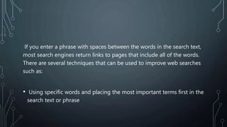 If you enter a phrase with spaces between the words in the search text,
most search engines return links to pages that include all of the words.
There are several techniques that can be used to improve web searches
such as:
• Using specific words and placing the most important terms first in the
search text or phrase
 