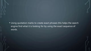 • Using quotation marks to create exact phrases this helps the search
engine find what it is looking for by using the exact sequence of
words.
 