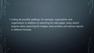 • Listing all possible spellings, for example, organization and
organization In addition to searching for web pages, many search
engines allow searching for images, news articles, and various reports
in different formats.
 
