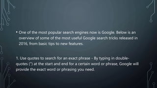 • One of the most popular search engines now is Google. Below is an
overview of some of the most useful Google search tricks released in
2016, from basic tips to new features.
1. Use quotes to search for an exact phrase - By typing in double-
quotes (") at the start and end for a certain word or phrase, Google will
provide the exact word or phrasing you need.
 