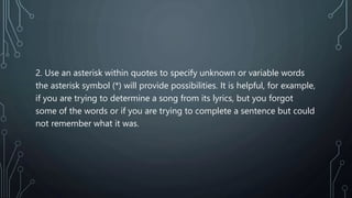 2. Use an asterisk within quotes to specify unknown or variable words
the asterisk symbol (*) will provide possibilities. It is helpful, for example,
if you are trying to determine a song from its lyrics, but you forgot
some of the words or if you are trying to complete a sentence but could
not remember what it was.
 