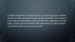 4. Search websites for keywords You can specify certain content,
format, or files you want Google search to provide. For instance,
if you want to specifically search for PDF files regarding a certain
topic, simply type the keyword PDF followed by a colon symbol
🙂) and the topic you are searching for.
 