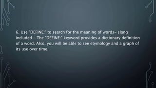 6. Use "DEFINE:" to search for the meaning of words- slang
included - The "DEFINE:" keyword provides a dictionary definition
of a word. Also, you will be able to see etymology and a graph of
its use over time.
 