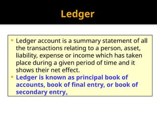 Ledger
 Ledger account is a summary statement of all
the transactions relating to a person, asset,
liability, expense or income which has taken
place during a given period of time and it
shows their net effect.
 Ledger is known as principal book of
accounts, book of final entry, or book of
secondary entry.
 