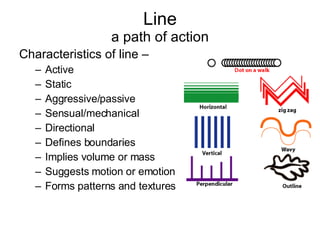 Line a path of action Characteristics of line –  Active Static Aggressive/passive Sensual/mechanical Directional Defines boundaries Implies volume or mass Suggests motion or emotion Forms patterns and textures 