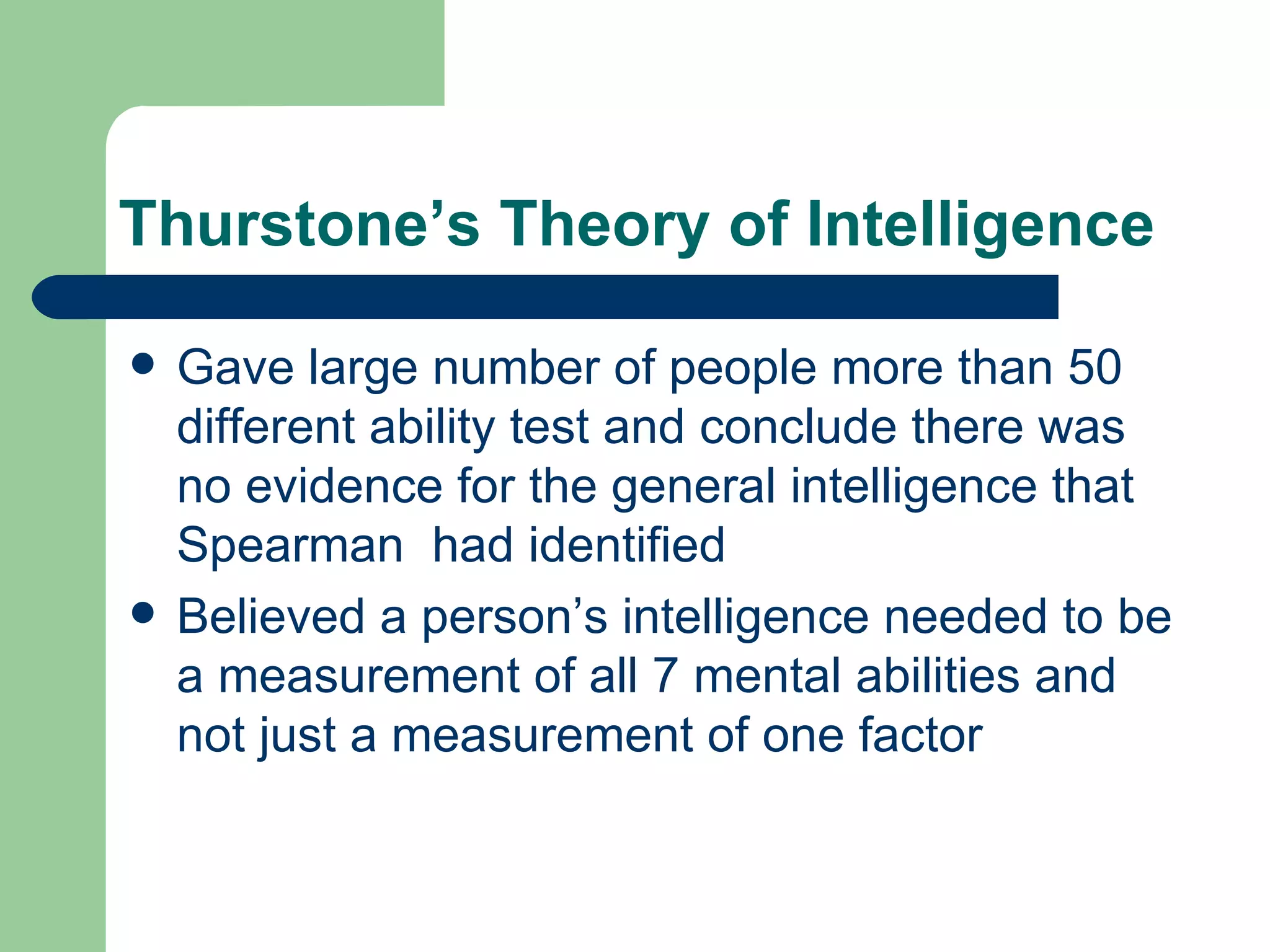 Thurstone’s Theory of Intelligence Gave large number of people more than 50 different ability test and conclude there was no evidence for the general intelligence that Spearman  had identified Believed a person’s intelligence needed to be a measurement of all 7 mental abilities and not just a measurement of one factor 